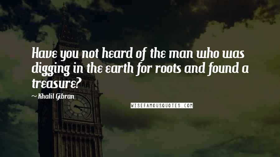 Khalil Gibran Quotes: Have you not heard of the man who was digging in the earth for roots and found a treasure?