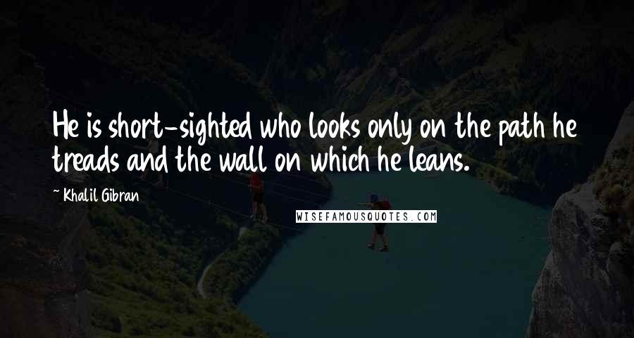 Khalil Gibran Quotes: He is short-sighted who looks only on the path he treads and the wall on which he leans.