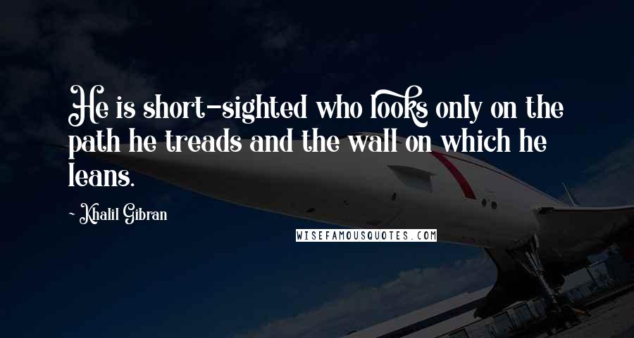 Khalil Gibran Quotes: He is short-sighted who looks only on the path he treads and the wall on which he leans.