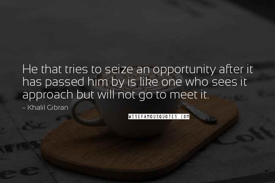 Khalil Gibran Quotes: He that tries to seize an opportunity after it has passed him by is like one who sees it approach but will not go to meet it.