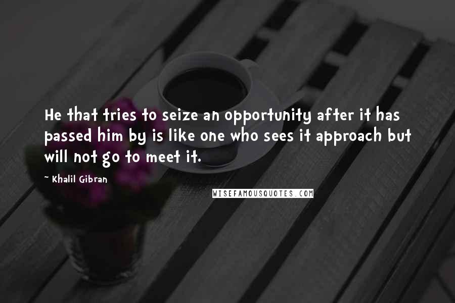 Khalil Gibran Quotes: He that tries to seize an opportunity after it has passed him by is like one who sees it approach but will not go to meet it.