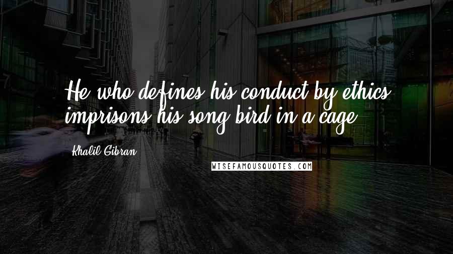 Khalil Gibran Quotes: He who defines his conduct by ethics imprisons his song-bird in a cage.