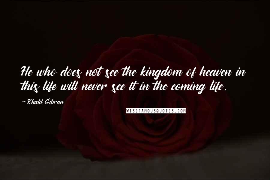 Khalil Gibran Quotes: He who does not see the kingdom of heaven in this life will never see it in the coming life.
