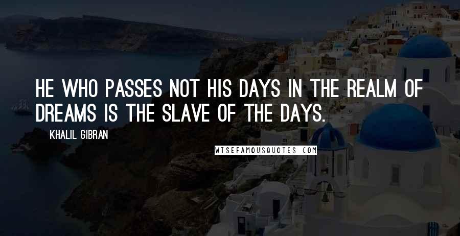 Khalil Gibran Quotes: He who passes not his days in the realm of dreams is the slave of the days.