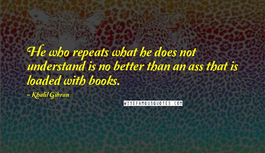Khalil Gibran Quotes: He who repeats what he does not understand is no better than an ass that is loaded with books.