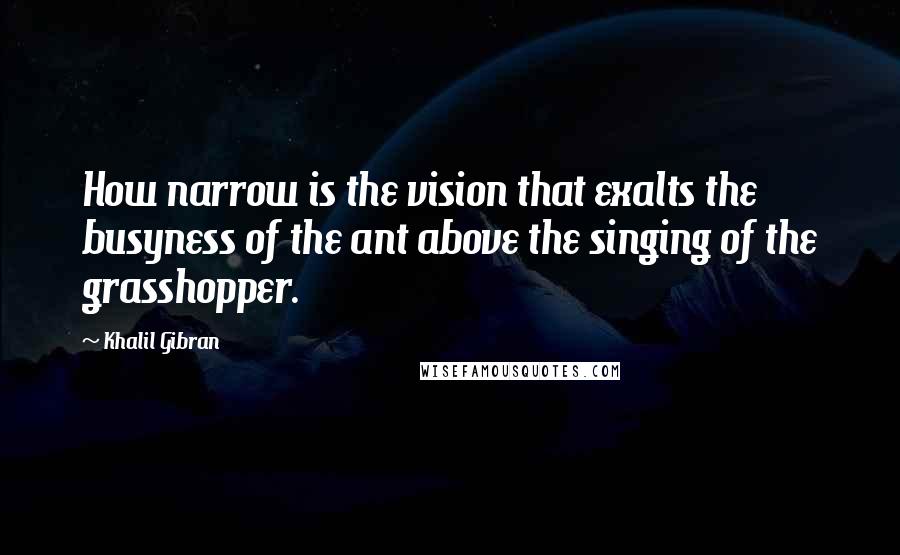 Khalil Gibran Quotes: How narrow is the vision that exalts the busyness of the ant above the singing of the grasshopper.