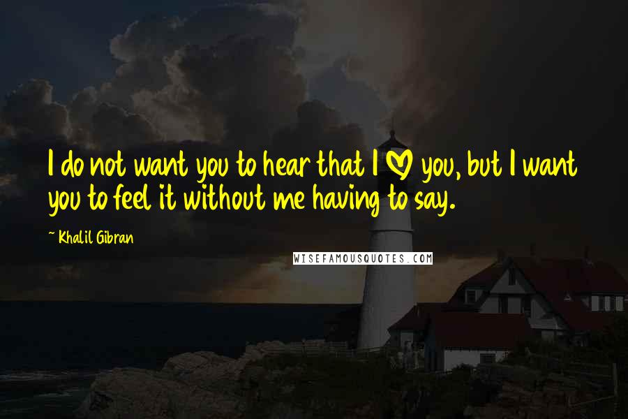 Khalil Gibran Quotes: I do not want you to hear that I LOVE you, but I want you to feel it without me having to say.