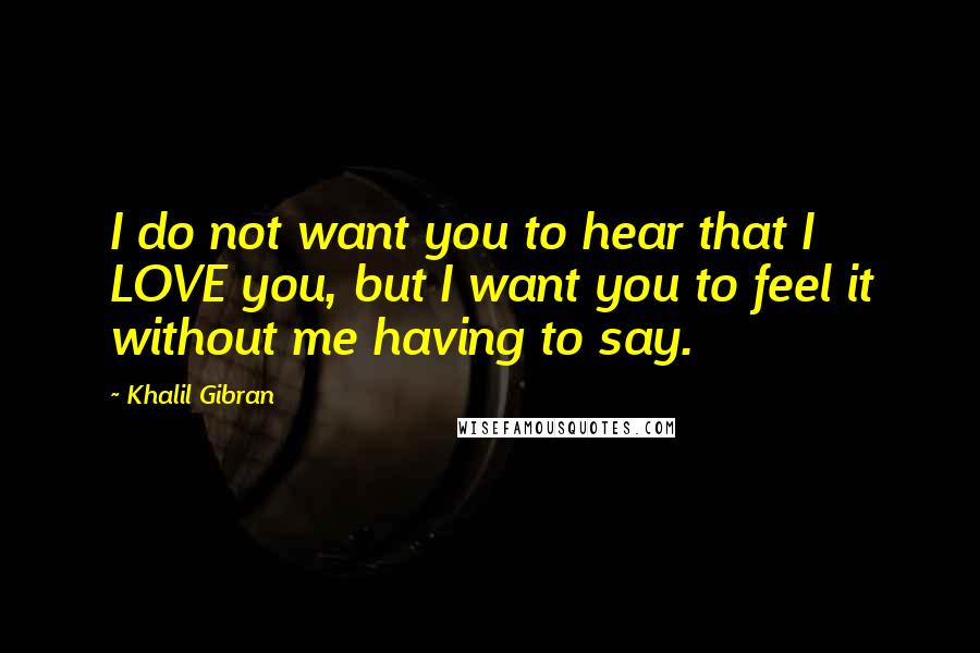 Khalil Gibran Quotes: I do not want you to hear that I LOVE you, but I want you to feel it without me having to say.