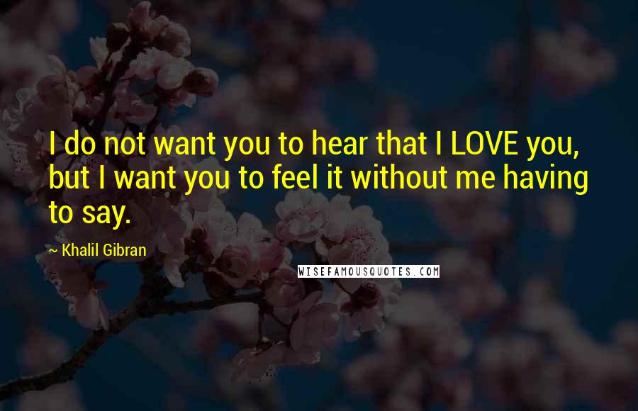 Khalil Gibran Quotes: I do not want you to hear that I LOVE you, but I want you to feel it without me having to say.