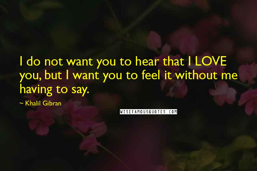 Khalil Gibran Quotes: I do not want you to hear that I LOVE you, but I want you to feel it without me having to say.