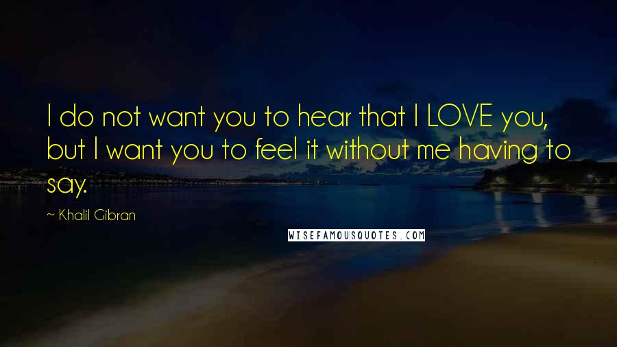 Khalil Gibran Quotes: I do not want you to hear that I LOVE you, but I want you to feel it without me having to say.