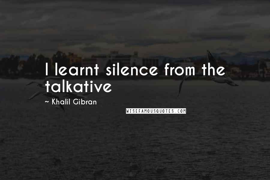 Khalil Gibran Quotes: I learnt silence from the talkative