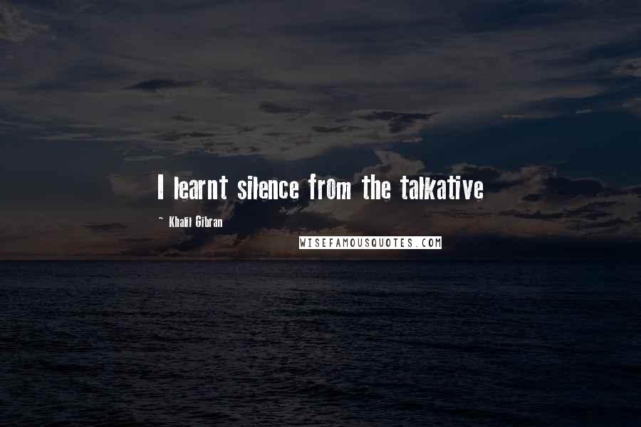 Khalil Gibran Quotes: I learnt silence from the talkative