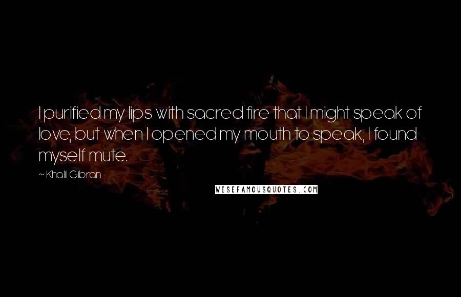 Khalil Gibran Quotes: I purified my lips with sacred fire that I might speak of love, but when I opened my mouth to speak, I found myself mute.