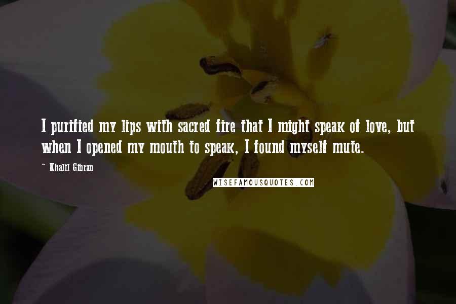 Khalil Gibran Quotes: I purified my lips with sacred fire that I might speak of love, but when I opened my mouth to speak, I found myself mute.