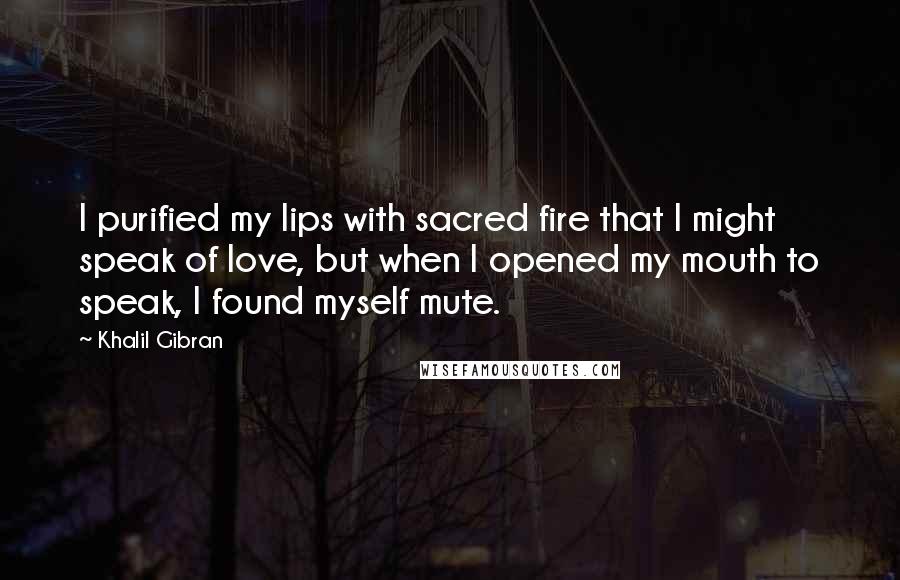 Khalil Gibran Quotes: I purified my lips with sacred fire that I might speak of love, but when I opened my mouth to speak, I found myself mute.