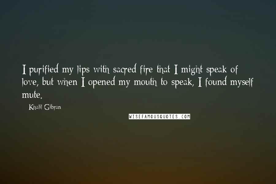 Khalil Gibran Quotes: I purified my lips with sacred fire that I might speak of love, but when I opened my mouth to speak, I found myself mute.