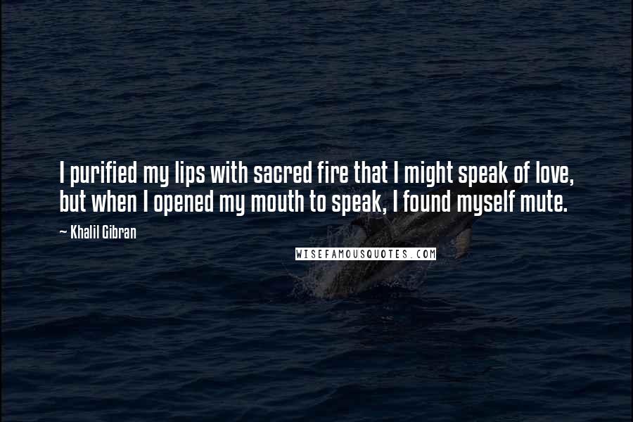 Khalil Gibran Quotes: I purified my lips with sacred fire that I might speak of love, but when I opened my mouth to speak, I found myself mute.