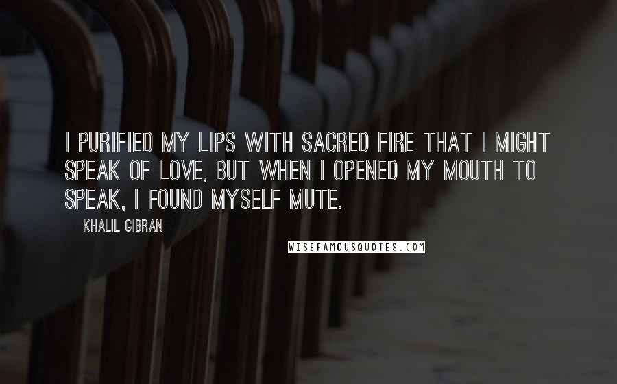 Khalil Gibran Quotes: I purified my lips with sacred fire that I might speak of love, but when I opened my mouth to speak, I found myself mute.