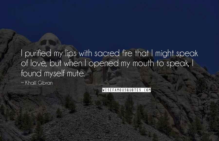 Khalil Gibran Quotes: I purified my lips with sacred fire that I might speak of love, but when I opened my mouth to speak, I found myself mute.