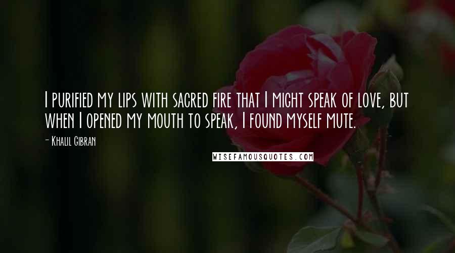 Khalil Gibran Quotes: I purified my lips with sacred fire that I might speak of love, but when I opened my mouth to speak, I found myself mute.