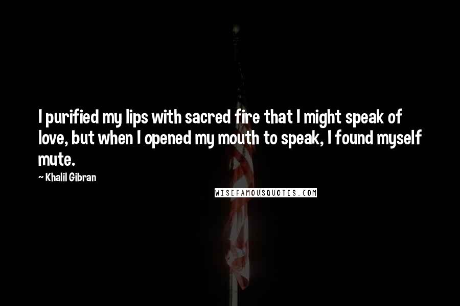 Khalil Gibran Quotes: I purified my lips with sacred fire that I might speak of love, but when I opened my mouth to speak, I found myself mute.