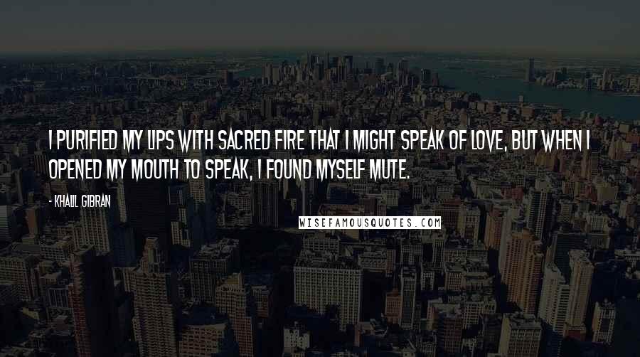 Khalil Gibran Quotes: I purified my lips with sacred fire that I might speak of love, but when I opened my mouth to speak, I found myself mute.