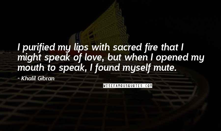 Khalil Gibran Quotes: I purified my lips with sacred fire that I might speak of love, but when I opened my mouth to speak, I found myself mute.