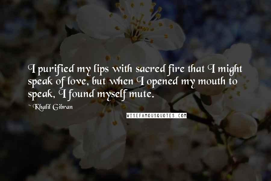 Khalil Gibran Quotes: I purified my lips with sacred fire that I might speak of love, but when I opened my mouth to speak, I found myself mute.