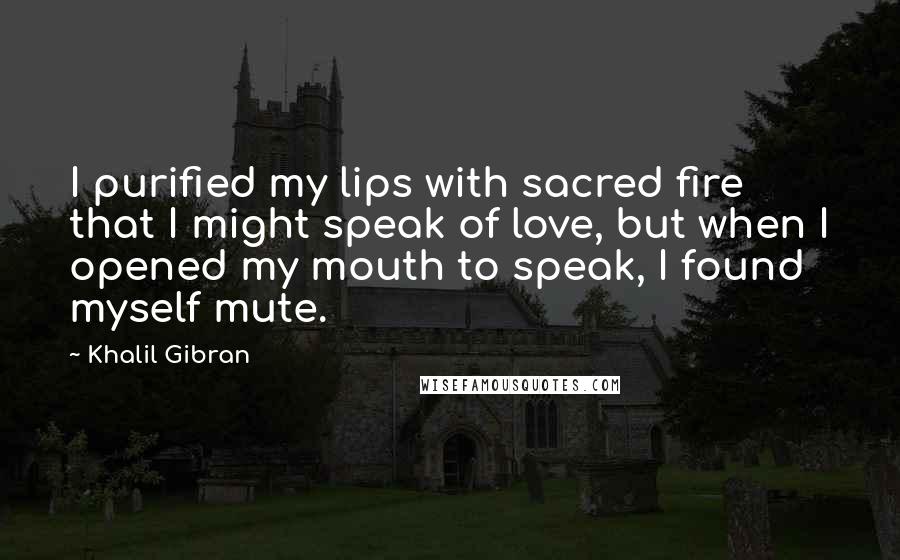 Khalil Gibran Quotes: I purified my lips with sacred fire that I might speak of love, but when I opened my mouth to speak, I found myself mute.