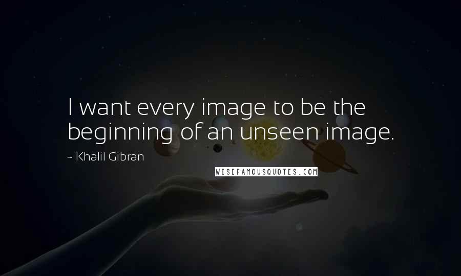 Khalil Gibran Quotes: I want every image to be the beginning of an unseen image.