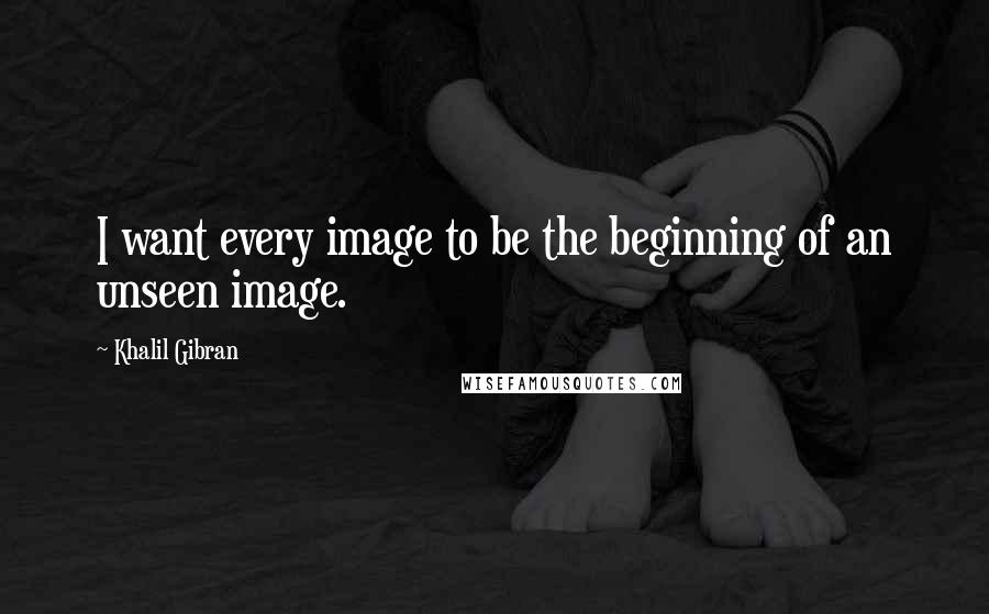 Khalil Gibran Quotes: I want every image to be the beginning of an unseen image.