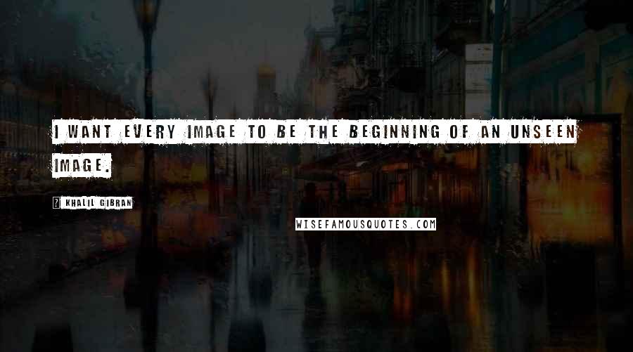 Khalil Gibran Quotes: I want every image to be the beginning of an unseen image.