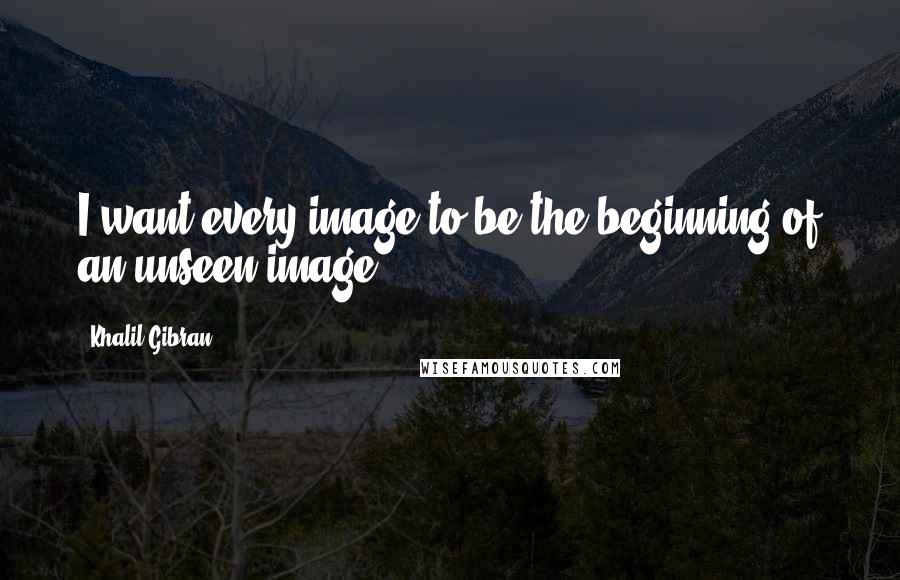 Khalil Gibran Quotes: I want every image to be the beginning of an unseen image.