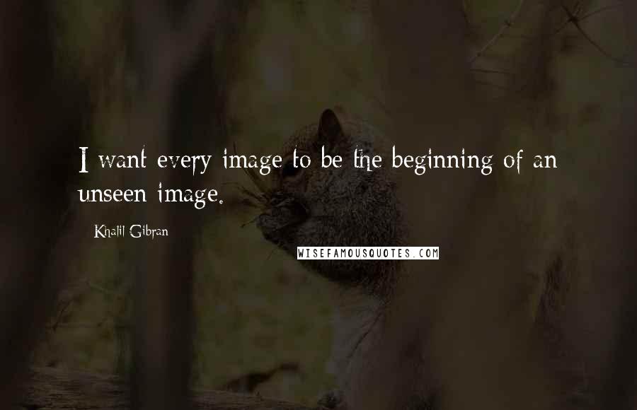 Khalil Gibran Quotes: I want every image to be the beginning of an unseen image.
