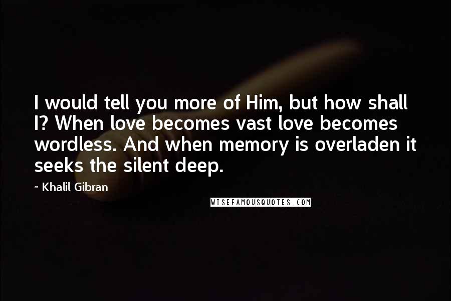 Khalil Gibran Quotes: I would tell you more of Him, but how shall I? When love becomes vast love becomes wordless. And when memory is overladen it seeks the silent deep.