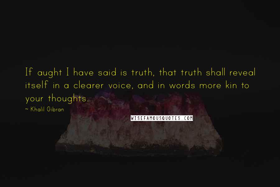 Khalil Gibran Quotes: If aught I have said is truth, that truth shall reveal itself in a clearer voice, and in words more kin to your thoughts.