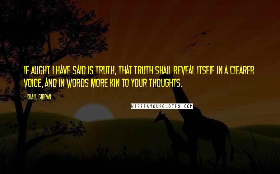 Khalil Gibran Quotes: If aught I have said is truth, that truth shall reveal itself in a clearer voice, and in words more kin to your thoughts.