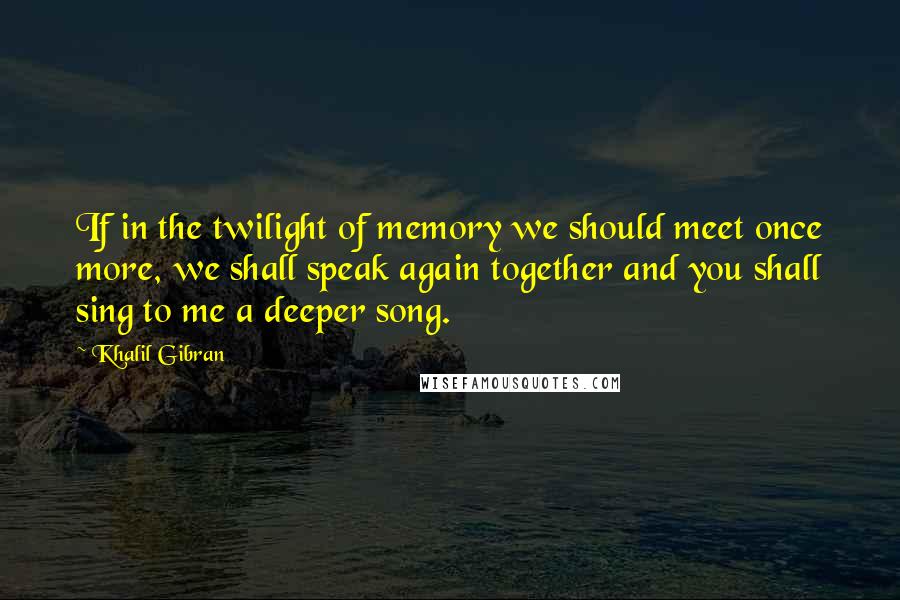 Khalil Gibran Quotes: If in the twilight of memory we should meet once more, we shall speak again together and you shall sing to me a deeper song.