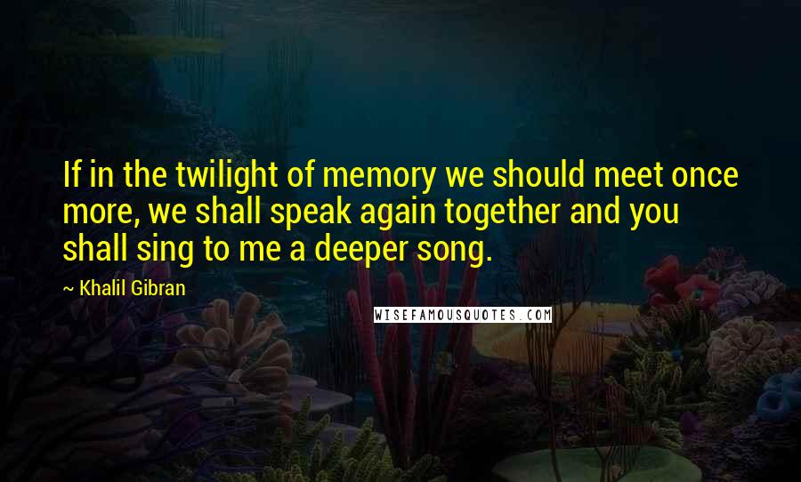 Khalil Gibran Quotes: If in the twilight of memory we should meet once more, we shall speak again together and you shall sing to me a deeper song.