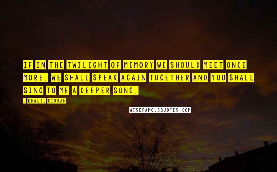 Khalil Gibran Quotes: If in the twilight of memory we should meet once more, we shall speak again together and you shall sing to me a deeper song.