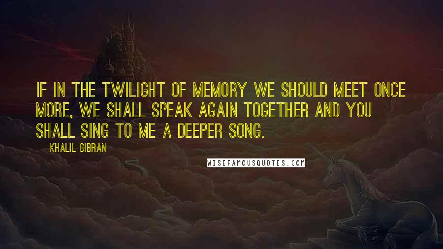 Khalil Gibran Quotes: If in the twilight of memory we should meet once more, we shall speak again together and you shall sing to me a deeper song.