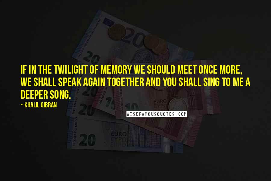 Khalil Gibran Quotes: If in the twilight of memory we should meet once more, we shall speak again together and you shall sing to me a deeper song.