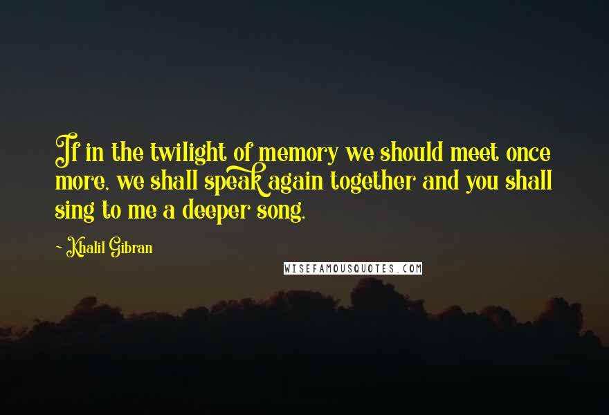 Khalil Gibran Quotes: If in the twilight of memory we should meet once more, we shall speak again together and you shall sing to me a deeper song.