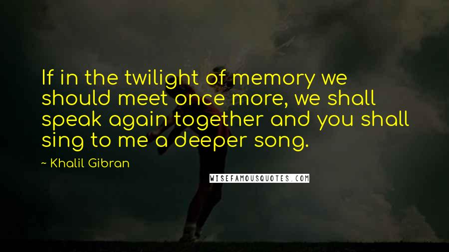 Khalil Gibran Quotes: If in the twilight of memory we should meet once more, we shall speak again together and you shall sing to me a deeper song.