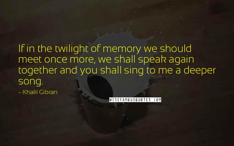 Khalil Gibran Quotes: If in the twilight of memory we should meet once more, we shall speak again together and you shall sing to me a deeper song.