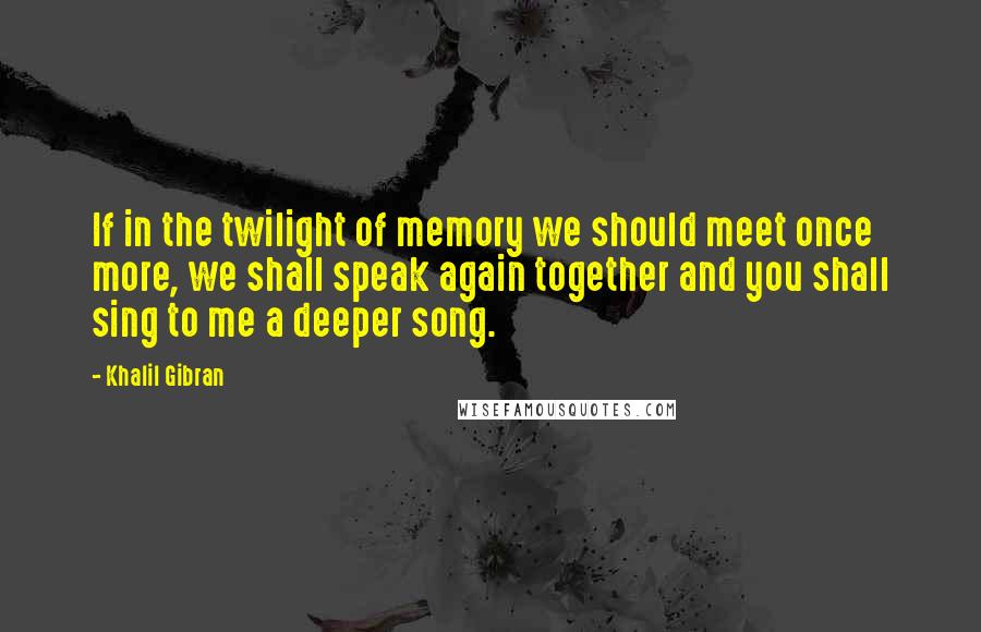 Khalil Gibran Quotes: If in the twilight of memory we should meet once more, we shall speak again together and you shall sing to me a deeper song.