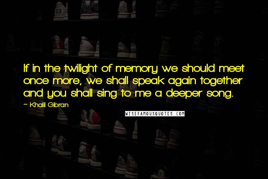 Khalil Gibran Quotes: If in the twilight of memory we should meet once more, we shall speak again together and you shall sing to me a deeper song.