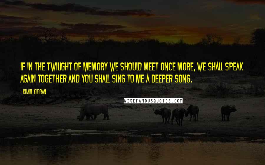 Khalil Gibran Quotes: If in the twilight of memory we should meet once more, we shall speak again together and you shall sing to me a deeper song.