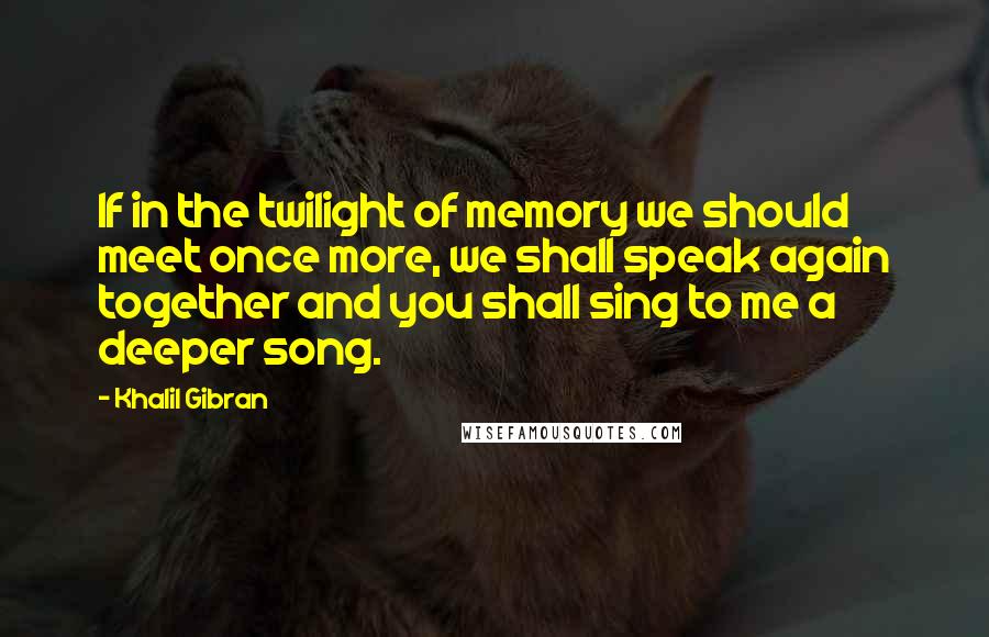 Khalil Gibran Quotes: If in the twilight of memory we should meet once more, we shall speak again together and you shall sing to me a deeper song.